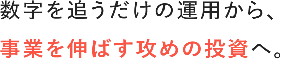数字を追うだけの運用から、事業を伸ばす攻めの投資へ。
